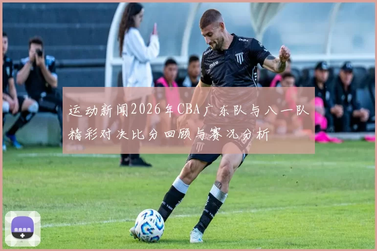 运动新闻2026年CBA广东队与八一队精彩对决比分回顾与赛况分析