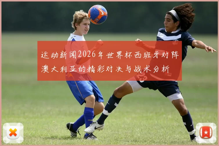 运动新闻2026年世界杯西班牙对阵澳大利亚的精彩对决与战术分析